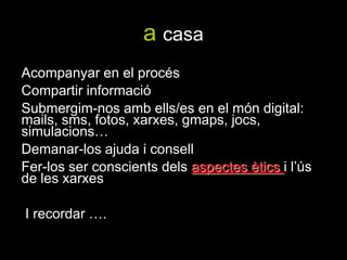 a casa Acompanyar en el procésCompartir informacióSubmergim-nos amb ells/es en el món digital: mails, sms, fotos, xarxes, gmaps, jocs, simulacions…Demanar-los ajuda i consellFer-los ser conscients dels aspectes ètics i l’ús de les xarxes I recordar ….