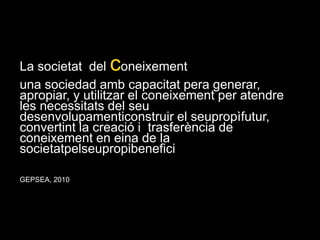 La societat  del coneixementuna sociedad amb capacitat pera generar, apropiar, y utilitzar el coneixement per atendre les necessitats del seu desenvolupamenticonstruir el seupropìfutur, convertint la creació i  trasferència de coneixement en eina de la societatpelseupropibeneficiGEPSEA, 2010