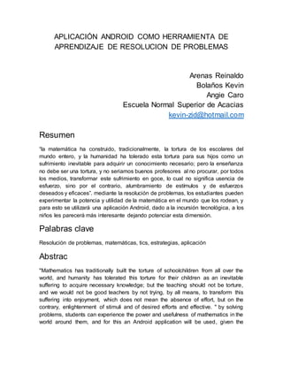 APLICACIÓN ANDROID COMO HERRAMIENTA DE
APRENDIZAJE DE RESOLUCION DE PROBLEMAS
Arenas Reinaldo
Bolaños Kevin
Angie Caro
Escuela Normal Superior de Acacias
kevin-zid@hotmail.com
Resumen
“la matemática ha construido, tradicionalmente, la tortura de los escolares del
mundo entero, y la humanidad ha tolerado esta tortura para sus hijos como un
sufrimiento inevitable para adquirir un conocimiento necesario; pero la enseñanza
no debe ser una tortura, y no seriamos buenos profesores al no procurar, por todos
los medios, transformar este sufrimiento en goce, lo cual no significa usencia de
esfuerzo, sino por el contrario, alumbramiento de estímulos y de esfuerzos
deseados y eficaces”. mediante la resolución de problemas, los estudiantes pueden
experimentar la potencia y utilidad de la matemática en el mundo que los rodean, y
para esto se utilizará una aplicación Android, dado a la incursión tecnológica, a los
niños les parecerá más interesante dejando potenciar esta dimensión.
Palabras clave
Resolución de problemas, matemáticas, tics, estrategias, aplicación
Abstrac
"Mathematics has traditionally built the torture of schoolchildren from all over the
world, and humanity has tolerated this torture for their children as an inevitable
suffering to acquire necessary knowledge; but the teaching should not be torture,
and we would not be good teachers by not trying, by all means, to transform this
suffering into enjoyment, which does not mean the absence of effort, but on the
contrary, enlightenment of stimuli and of desired efforts and effective. " by solving
problems, students can experience the power and usefulness of mathematics in the
world around them, and for this an Android application will be used, given the
 