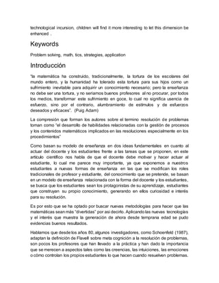 technological incursion, children will find it more interesting to let this dimension be
enhanced .
Keywords
Problem solving, math, tics, strategies, application
Introducción
“la matemática ha construido, tradicionalmente, la tortura de los escolares del
mundo entero, y la humanidad ha tolerado esta tortura para sus hijos como un
sufrimiento inevitable para adquirir un conocimiento necesario; pero la enseñanza
no debe ser una tortura, y no seriamos buenos profesores al no procurar, por todos
los medios, transformar este sufrimiento en goce, lo cual no significa usencia de
esfuerzo, sino por el contrario, alumbramiento de estímulos y de esfuerzos
deseados y eficaces”. (Puig Adam)
La compresión que forman los autores sobre el termino resolución de problemas
toman como “el desarrollo de habilidades relacionadas con la gestión de procesos
y los contenidos matemáticos implicados en las resoluciones especialmente en los
procedimientos”
Como basan su modelo de enseñanza en dos ideas fundamentales en cuanto al
actuar del docente y los estudiantes frente a las tareas que se proponen, en este
artículo científico nos habla de que el docente debe motivar y hacer actuar al
estudiante, lo cual me parece muy importante, ya que exponemos a nuestros
estudiantes a nuevas formas de enseñanza en las que se modifican los roles
tradicionales de profesor y estudiante, del conocimiento que se pretende, se basan
en un modelo de enseñanza relacionada con la forma del docente y los estudiantes,
se busca que los estudiantes sean los protagonistas de su aprendizaje, estudiantes
que construyan su propio conocimiento, generando en ellos curiosidad e interés
para su resolución.
Es por esto que se ha optado por buscar nuevas metodologías para hacer que las
matemáticas sean más “divertidas” por asi decirlo. Aplicando las nuevas tecnologías
y el interés que muestra la generación de ahora desde temprana edad se pudo
evidencias buenos resultados.
Hablamos que desde los años 80, algunos investigadores, como Schoenfeld (1987),
adaptan la definición de Flavell sobre meta cognición a la resolución de problemas,
son pocos los profesores que han llevado a la práctica y han dado la importancia
que se merecen a aspectos tales como las creencias, las intuiciones, las emociones
o cómo controlan los propios estudiantes lo que hacen cuando resuelven problemas.
 