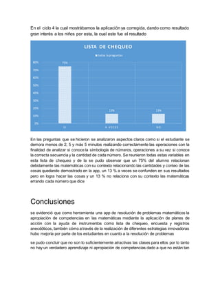 En el ciclo 4 la cual mostrábamos la aplicación ya corregida, dando como resultado
gran interés a los niños por esta, la cual este fue el resultado
En las preguntas que se hicieron se analizaron aspectos claros como si el estudiante se
demora menos de 2, 5 y más 5 minutos realizando correctamente las operaciones con la
finalidad de analizar si conoce la simbología de números, operaciones a su vez si conoce
la correcta secuencia y la cantidad de cada número. Se reunieron todas estas variables en
esta lista de chequeo y de la se pudo observar que un 75% del alumno relacionan
debidamente las matemáticas con su contexto relacionando las cantidades y conteo de las
cosas quedando demostrado en la app, un 13 % a veces se confunden en sus resultados
pero en logra hacer las cosas y un 13 % no relaciona con su contexto las matemáticas
errando cada número que dice
Conclusiones
se evidenció que como herramienta una app de resolución de problemas matemáticos la
apropiación de competencias en las matemáticas mediante la aplicación de planes de
acción con la ayuda de instrumentos como lista de chequeo, encuesta y registros
anecdóticos, también cómo a través de la realización de diferentes estrategias innovadoras
hubo mejoría por parte de los estudiantes en cuanto a la resolución de problemas
se pudo concluir que no son lo suficientemente atractivas las clases para ellos por lo tanto
no hay un verdadero aprendizaje ni apropiación de competencias dado a que no están tan
75%
13% 13%
0%
10%
20%
30%
40%
50%
60%
70%
80%
S I A V EC ES N O
LISTA DE CHEQUEO
todas la preguntas
 