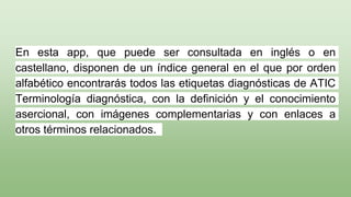En esta app, que puede ser consultada en inglés o en
castellano, disponen de un índice general en el que por orden
alfabético encontrarás todos las etiquetas diagnósticas de ATIC
Terminología diagnóstica, con la definición y el conocimiento
asercional, con imágenes complementarias y con enlaces a
otros términos relacionados.
 