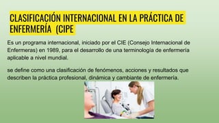 CLASIFICACIÓN INTERNACIONAL EN LA PRÁCTICA DE
ENFERMERÍA (CIPE
Es un programa internacional, iniciado por el CIE (Consejo Internacional de
Enfermeras) en 1989, para el desarrollo de una terminología de enfermería
aplicable a nivel mundial.
se define como una clasificación de fenómenos, acciones y resultados que
describen la práctica profesional, dinámica y cambiante de enfermería.
 