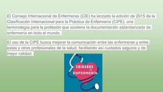 El Consejo Internacional de Enfermeras (CIE) ha lanzado la edición de 2015 de la
Clasificación Internacional para la Práctica de Enfermería (CIPE), una
terminología para la profesión que sostiene la documentación estandarizada de
enfermería en todo el mundo.
El uso de la CIPE busca mejorar la comunicación entre las enfermeras y entre
estas y otros profesionales de la salud, facilitando así cuidados seguros y de
mejor calidad.
 
