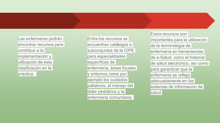 Estos recursos son
importantes para la utilización
de la terminología de
enfermería en herramientas
de e-Salud, como el historial
de salud electrónico, así como
para garantizar que la
enfermería se refleja
adecuadamente en los
sistemas de información de
salud.
Las enfermeras podrán
encontrar recursos para
contribuir a la
implementación y
utilización de esta
clasificación en la
práctica.
Entre los recursos se
encuentran catálogos o
subconjuntos de la CIPE
para especialidades
específicas de
enfermería, áreas focales
y entornos como por
ejemplo los cuidados
paliativos, el manejo del
dolor pediátrico y la
enfermería comunitaria.
 