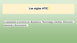 Las siglas ATIC
La representan el acrónimo de: Arquitectura, Terminología, Interfase, Información,
enfermería y Conocimiento.
 