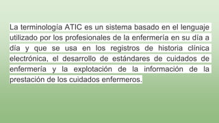 La terminología ATIC es un sistema basado en el lenguaje
utilizado por los profesionales de la enfermería en su día a
día y que se usa en los registros de historia clínica
electrónica, el desarrollo de estándares de cuidados de
enfermería y la explotación de la información de la
prestación de los cuidados enfermeros.
 