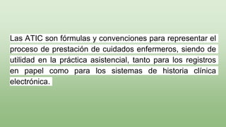 Las ATIC son fórmulas y convenciones para representar el
proceso de prestación de cuidados enfermeros, siendo de
utilidad en la práctica asistencial, tanto para los registros
en papel como para los sistemas de historia clínica
electrónica.
 