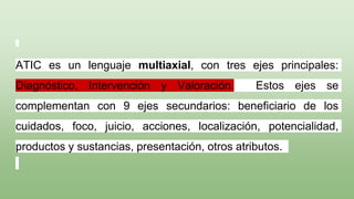 ATIC es un lenguaje multiaxial, con tres ejes principales:
Diagnóstico, Intervención y Valoración. Estos ejes se
complementan con 9 ejes secundarios: beneficiario de los
cuidados, foco, juicio, acciones, localización, potencialidad,
productos y sustancias, presentación, otros atributos.
 