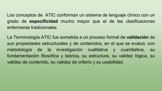 Los conceptos de ATIC conforman un sistema de lenguaje clínico con un
grado de especificidad mucho mayor que el de las clasificaciones
enfermeras tradicionales.
La Terminología ATIC fue sometida a un proceso formal de validación de
sus propiedades estructurales y de contenidos, en el que se evaluó, con
metodología de la investigación cualitativa y cuantitativa, su
fundamentación filosófica y teórica, su estructura, su validez lógica, su
validez de contenido, su validez de criterio y su usabilidad.
 