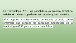 La Terminología ATIC fue sometida a un proceso formal de
validación de sus propiedades estructurales y de contenidos
ATIC app es una herramienta de soporte al juicio clínico
enfermero que contiene los conceptos diagnósticos de la
terminología ATIC, para su uso en la práctica.
 