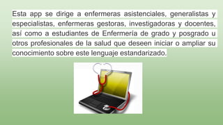 Esta app se dirige a enfermeras asistenciales, generalistas y
especialistas, enfermeras gestoras, investigadoras y docentes,
así como a estudiantes de Enfermería de grado y posgrado u
otros profesionales de la salud que deseen iniciar o ampliar su
conocimiento sobre este lenguaje estandarizado.
 