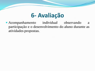 6- AvaliaçãoAcompanhamento individual observando a participação e o desenvolvimento do aluno durante as atividades propostas.