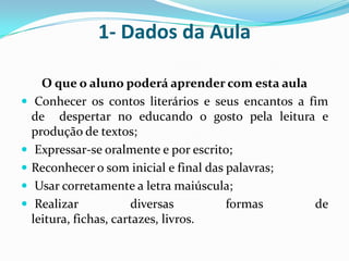 1- Dados da AulaO que o aluno poderá aprender com esta aula Conhecer os contos literários e seus encantos a fim de  despertar no educando o gosto pela leitura e produção de textos;  Expressar-se oralmente e por escrito; Reconhecer o som inicial e final das palavras;  Usar corretamente a letra maiúscula;  Realizar diversas formas de leitura, fichas, cartazes, livros.