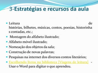3-Estratégias e recursos da aulaLeitura de histórias, bilhetes, músicas, contos, poesias, historinhas contadas, etc.;  Montagem do alfabeto ilustrado; Alfabeto móvel ilustrado; Nomeação dos objetos da sala; Construção de novas palavras; Pesquisas na internet dos diversos contos literários; Escolhendo livros na biblioteca [Viagens de leitura]  - Usar o Word para digitar o que aprendeu. 
