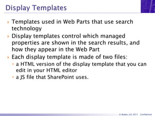 © Atidan, LLC 2013 Confidential
 Templates used in Web Parts that use search
technology
 Display templates control which managed
properties are shown in the search results, and
how they appear in the Web Part
 Each display template is made of two files:
• a HTML version of the display template that you can
edit in your HTML editor
• a JS file that SharePoint uses.
 