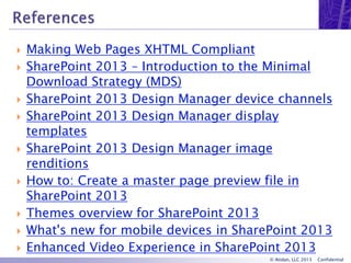 © Atidan, LLC 2013 Confidential
 Making Web Pages XHTML Compliant
 SharePoint 2013 – Introduction to the Minimal
Download Strategy (MDS)
 SharePoint 2013 Design Manager device channels
 SharePoint 2013 Design Manager display
templates
 SharePoint 2013 Design Manager image
renditions
 How to: Create a master page preview file in
SharePoint 2013
 Themes overview for SharePoint 2013
 What's new for mobile devices in SharePoint 2013
 Enhanced Video Experience in SharePoint 2013
 