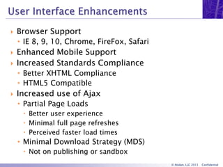 © Atidan, LLC 2013 Confidential
 Browser Support
• IE 8, 9, 10, Chrome, FireFox, Safari
 Enhanced Mobile Support
 Increased Standards Compliance
• Better XHTML Compliance
• HTML5 Compatible
 Increased use of Ajax
• Partial Page Loads
 Better user experience
 Minimal full page refreshes
 Perceived faster load times
• Minimal Download Strategy (MDS)
 Not on publishing or sandbox
 
