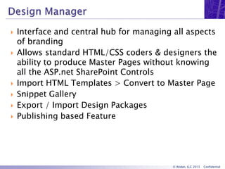 © Atidan, LLC 2013 Confidential
 Interface and central hub for managing all aspects
of branding
 Allows standard HTML/CSS coders & designers the
ability to produce Master Pages without knowing
all the ASP.net SharePoint Controls
 Import HTML Templates > Convert to Master Page
 Snippet Gallery
 Export / Import Design Packages
 Publishing based Feature
 