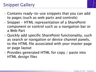 © Atidan, LLC 2013 Confidential
 Contains ready-to-use snippets that you can add
to pages (such as web parts and controls)
 Snippet - HTML representation of a SharePoint
component or control such as a navigation bar or
a Web Part
 Quickly add specific SharePoint functionality, such
as search or navigation or device channel panels,
to the HTML file associated with your master page
or page layout
 Provides generated HTML for copy / paste into
HTML design files
 