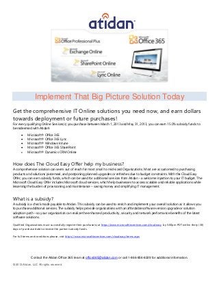 Implement That Big Picture Solution Today
Get the comprehensive IT Online solutions you need now, and earn dollars
towards deployment or future purchases!
For every qualifying Online Services(s) you purchase between March 1, 2013 and May 31, 2013, you can earn 15.0% subsidy funds to
be redeemed with Atidan!
          Microsoft® Office 365
          Microsoft® Office 365 Lync
          Microsoft® Windows Intune
          Microsoft® Office 365 SharePoint
          Microsoft® Dynamics CRM Online



How does The Cloud Easy Offer help my business?
A comprehensive solution can seem out of reach for most small to mid-sized Organizations. Most are accustomed to purchasing
products and solutions piecemeal, and postponing planned upgrades or refreshes due to budget constraints. With the Cloud Easy
Offer, you can earn subsidy funds, which can be used for additional services from Atidan – a welcome injection to your IT budget. The
Microsoft Cloud Easy Offer includes Microsoft cloud services, which help businesses to access scalable and reliable applications while
lessening the burden of provisioning and maintenance – saving money and simplifying IT management.



What is a subsidy?
A subsidy is a check made payable to Atidan. This subsidy can be used to enrich and implement your overall solution as it allows you
to purchase additional services. The subsidy helps provide organizations with an affordable software version upgrade or solution
adoption path – so your organization can realize the enhanced productivity, security and network performance benefits of the latest
software solutions.

Qualified Organizations must successfully register their purchase(s) at https://www.microsoftincentives.com/cloudeasy by 5:00pm PDT within thirty (30)
days of purchase date to receive the partner subsidy funds.

For full terms and conditions please, visit https://www.microsoftincentives.com/cloudeasy/terms.aspx




              Contact the Atidan Office 365 team at office365@atidan.com or call 1-866-856-8329 for additional information.

© 2013 Atidan, LLC All rights reserved.
 