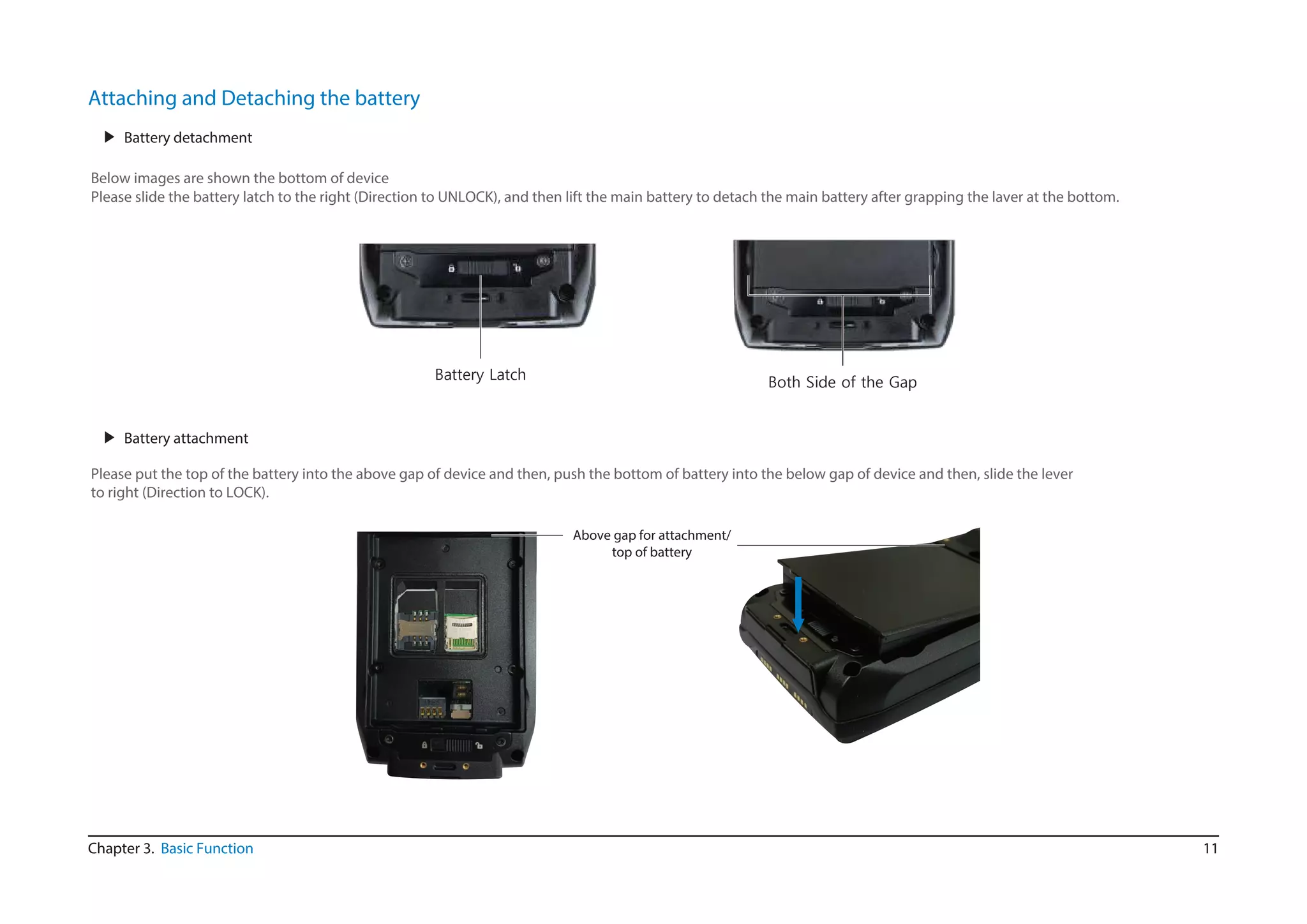 11Chapter 3. Basic Function
Attaching and Detaching the battery
▶ Battery detachment
Below images are shown the bottom of device
Please slide the battery latch to the right (Direction to UNLOCK), and then lift the main battery to detach the main battery after grapping the laver at the bottom.
▶ Battery attachment
Please put the top of the battery into the above gap of device and then, push the bottom of battery into the below gap of device and then, slide the lever
to right (Direction to LOCK).
Above gap for attachment/
top of battery
Battery Latch
Both Side of the Gap
 