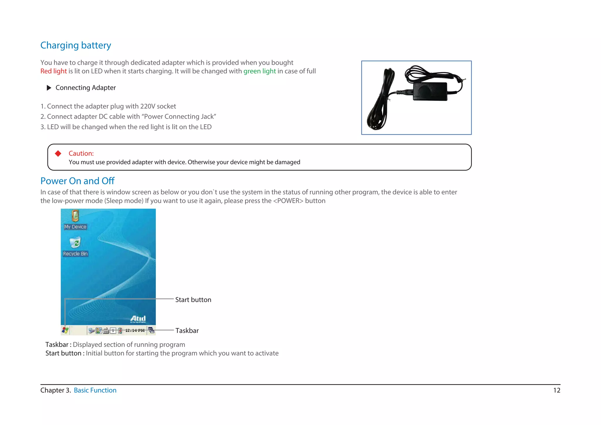 12
▶ Connecting Adapter
1. Connect the adapter plug with 220V socket
2. Connect adapter DC cable with “Power Connecting Jack”
3. LED will be changed when the red light is lit on the LED
◆ Caution:
You must use provided adapter with device. Otherwise your device might be damaged
You have to charge it through dedicated adapter which is provided when you bought
Red light is lit on LED when it starts charging. It will be changed with green light in case of full
Chapter 3. Basic Function
In case of that there is window screen as below or you don`t use the system in the status of running other program, the device is able to enter
the low-power mode (Sleep mode) If you want to use it again, please press the <POWER> button
Start button
Taskbar
Taskbar : Displayed section of running program
Start button : Initial button for starting the program which you want to activate
Charging battery
 