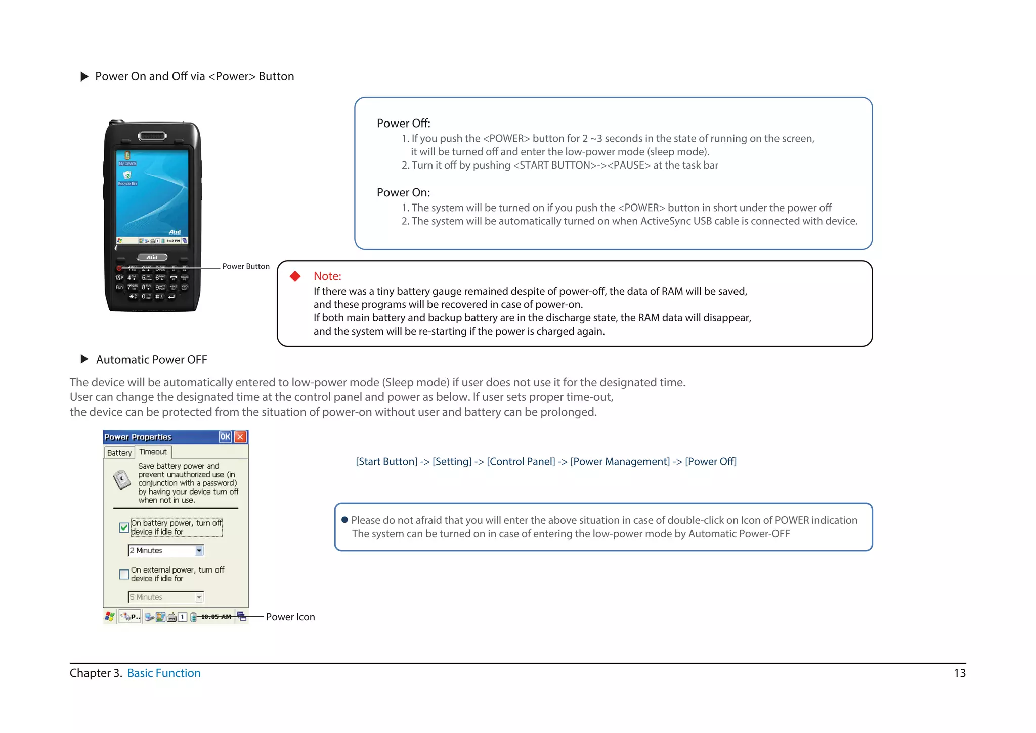 13
The device will be automatically entered to low-power mode (Sleep mode) if user does not use it for the designated time.
User can change the designated time at the control panel and power as below. If user sets proper time-out,
the device can be protected from the situation of power-on without user and battery can be prolonged.
▶ Automatic Power OFF
Chapter 3. Basic Function
▶
Power Button
1. If you push the <POWER> button for 2 ~3 seconds in the state of running on the screen,
Power On:
1
2. The system will be automatically turned on when ActiveSync USB cable is connected with device.
◆ Note:
and these programs will be recovered in case of power-on.
If both main battery and backup battery are in the discharge state, the RAM data will disappear,
and the system will be re-starting if the power is charged again.
 Please do not afraid that you will enter the above situation in case of double-click on Icon of POWER indication
The system can be turned on in case of entering the low-power mode by Automatic Power-OFF
Power Icon
 