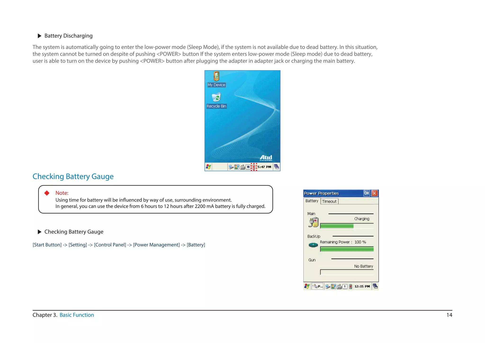 14Chapter 3. Basic Function
▶ Battery Discharging
The system is automatically going to enter the low-power mode (Sleep Mode), if the system is not available due to dead battery. In this situation,
the system cannot be turned on despite of pushing <POWER> button If the system enters low-power mode (Sleep mode) due to dead battery,
user is able to turn on the device by pushing <POWER> button after plugging the adapter in adapter jack or charging the main battery.
Checking Battery Gauge
◆ Note:
In general, you can use the device from 6 hours to 12 hours after 2200 mA battery is fully charged.
▶ Checking Battery Gauge
[Start Button] -> [Setting] -> [Control Panel] -> [Power Management] -> [Battery]
 