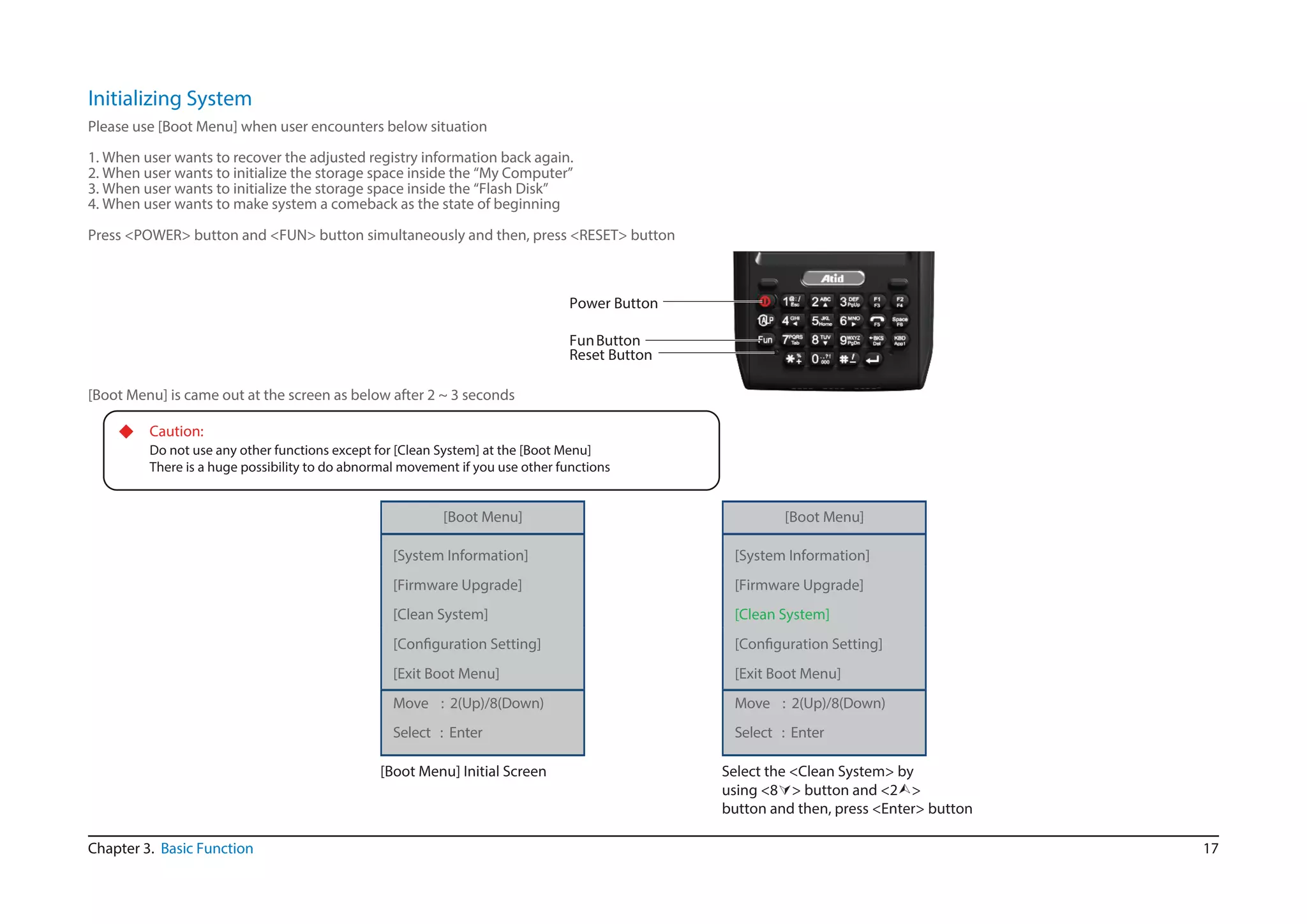 17
Initializing System
Chapter 3. Basic Function
Please use [Boot Menu] when user encounters below situation
1. When user wants to recover the adjusted registry information back again.
2. When user wants to initialize the storage space inside the “My Computer”
3. When user wants to initialize the storage space inside the “Flash Disk”
4. When user wants to make system a comeback as the state of beginning
Press <POWER> button and <FUN> button simultaneously and then, press <RESET> button
Reset Button
Power Button
FunButton
[Boot Menu] is came out at the screen as below after 2 ~ 3 seconds
◆ Caution:
Do not use any other functions except for [Clean System] at the [Boot Menu]
There is a huge possibility to do abnormal movement if you use other functions
[Boot Menu]
[System Information]
[Firmware Upgrade]
[Clean System]
Select : Enter
[Boot Menu] Initial Screen
[Boot Menu]
[System Information]
[Firmware Upgrade]
[Clean System]
Select : Enter
Select the <Clean System> by
using <8> button and <2>
button and then, press <Enter> button
[Exit Boot Menu]
Move : 2(Up)/8(Down)
[Exit Boot Menu]
Move : 2(Up)/8(Down)
 