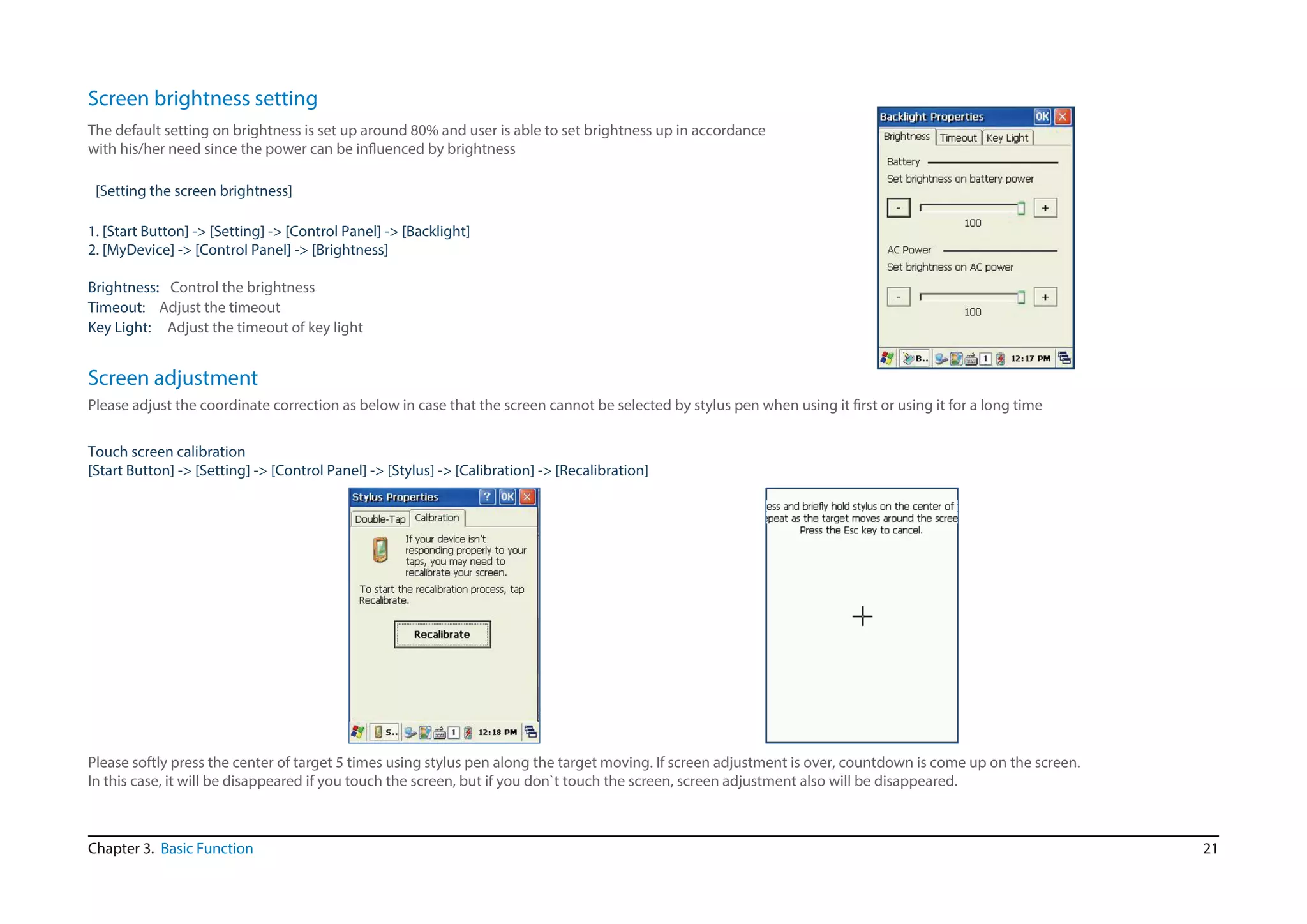 21
The default setting on brightness is set up around 80% and user is able to set brightness up in accordance
with his/her need since the power can be influenced by brightness
[Setting the screen brightness]
1. [Start Button] -> [Setting] -> [Control Panel] -> [Backlight]
2. [MyDevice] -> [Control Panel] -> [Brightness]
Timeout:
Key Light: Adjust the timeout of key light
Adjust the timeout
Screen brightness setting
Brightness: Control the brightness
Chapter 3. Basic Function
Please adjust the coordinate correction as below in case that the screen cannot be selected by stylus pen when using it first or using it for a long time
Touch screen calibration
[Start Button] -> [Setting] -> [Control Panel] -> [Stylus] -> [Calibration] -> [Recalibration]
Screen adjustment
Please softly press the center of target 5 times using stylus pen along the target moving. If screen adjustment is over, countdown is come up on the screen.
In this case, it will be disappeared if you touch the screen, but if you don`t touch the screen, screen adjustment also will be disappeared.
 