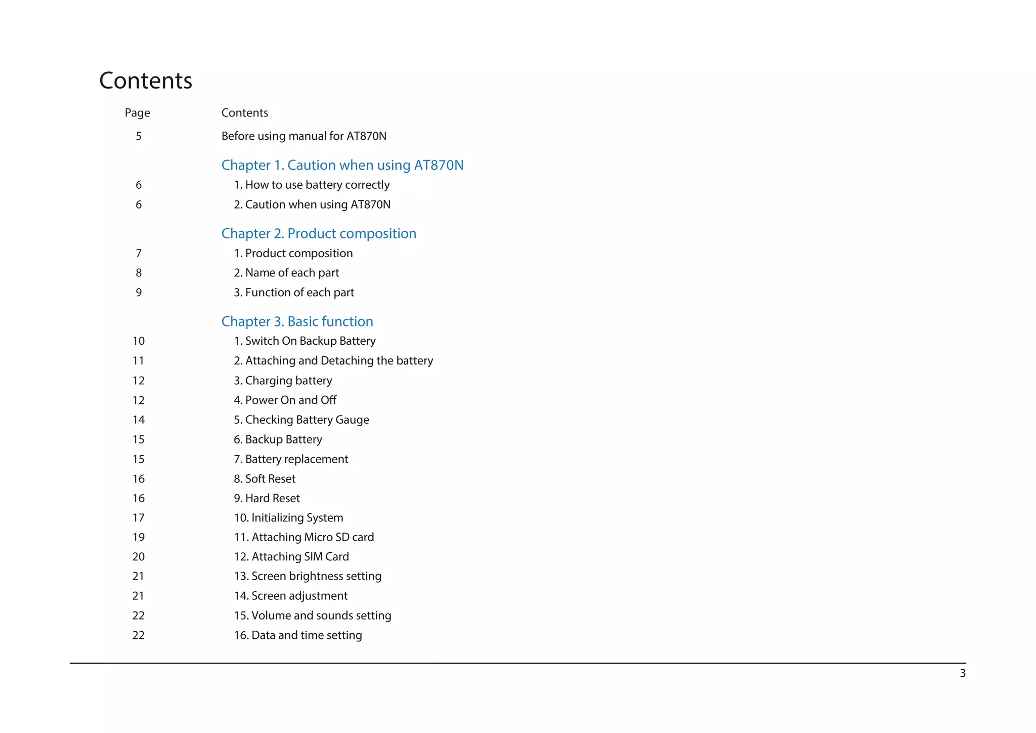 3
Contents
Page Contents
5 Before using manual for AT870N
Chapter 1. Caution when using AT870N
6 1. How to use battery correctly
6 2. Caution when using AT870N
Chapter 2. Product composition
7 1. Product composition
8 2. Name of each part
9 3. Function of each part
22 16. Data and time setting
Chapter 3. Basic function
10 1. Switch On Backup Battery
11 2. Attaching and Detaching the battery
12 3. Charging battery
12
14 5. Checking Battery Gauge
15 6. Backup Battery
15 7. Battery replacement
16 8. Soft Reset
16 9. Hard Reset
17 10. Initializing System
19 11. Attaching Micro SD card
20 12. Attaching SIM Card
21 13. Screen brightness setting
21 14. Screen adjustment
22 15. Volume and sounds setting
 