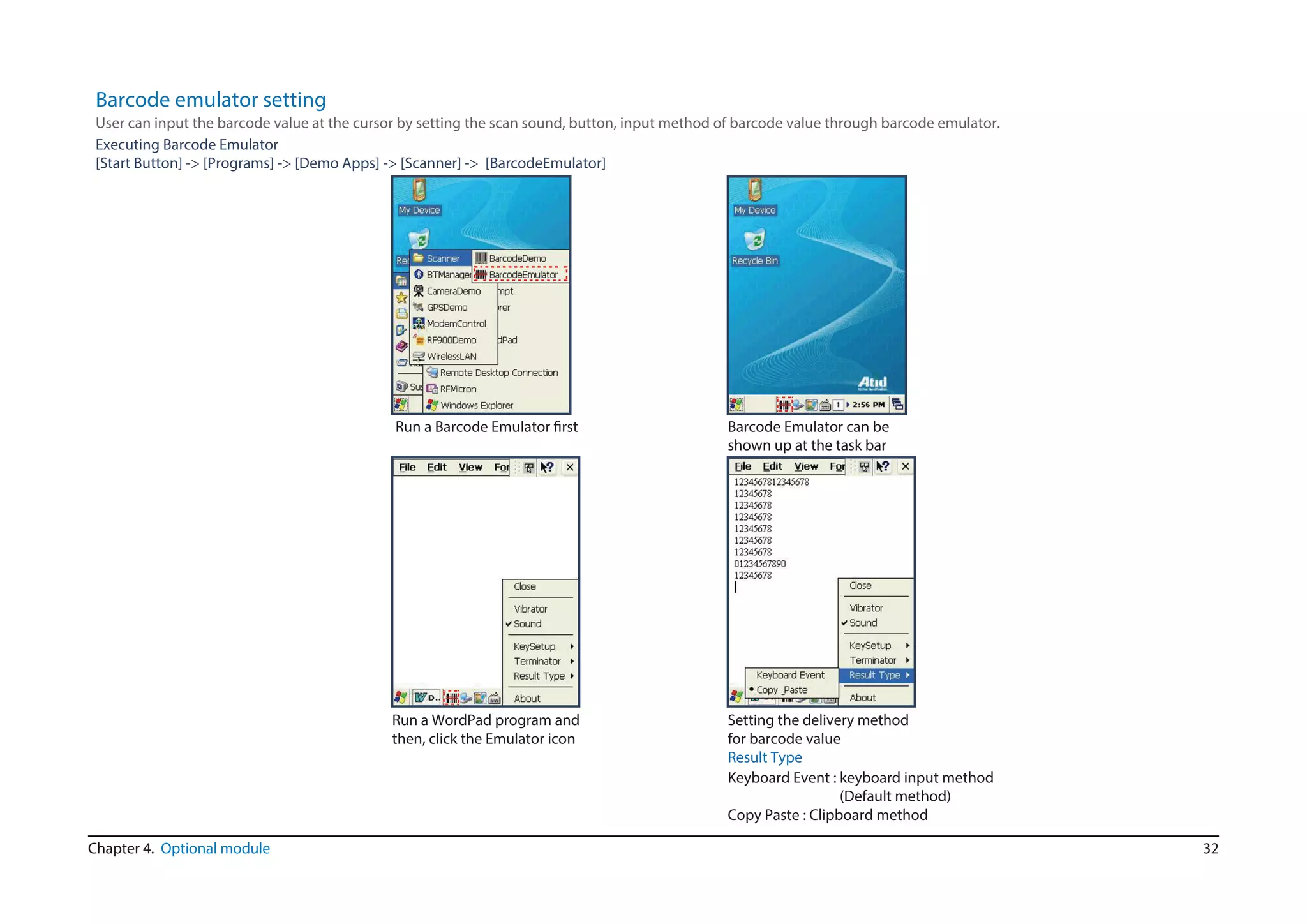 32Chapter 4. Optional module
Barcode emulator setting
Executing Barcode Emulator
[Start Button] -> [Programs] -> [Demo Apps] -> [Scanner] -> [BarcodeEmulator]
User can input the barcode value at the cursor by setting the scan sound, button, input method of barcode value through barcode emulator.
Result Type
Keyboard Event : keyboard input method
(Default method)
Copy Paste : Clipboard method
Barcode Emulator can be
shown up at the task bar
Run a Barcode Emulator first
Run a WordPad program and
then, click the Emulator icon
Setting the delivery method
for barcode value
 