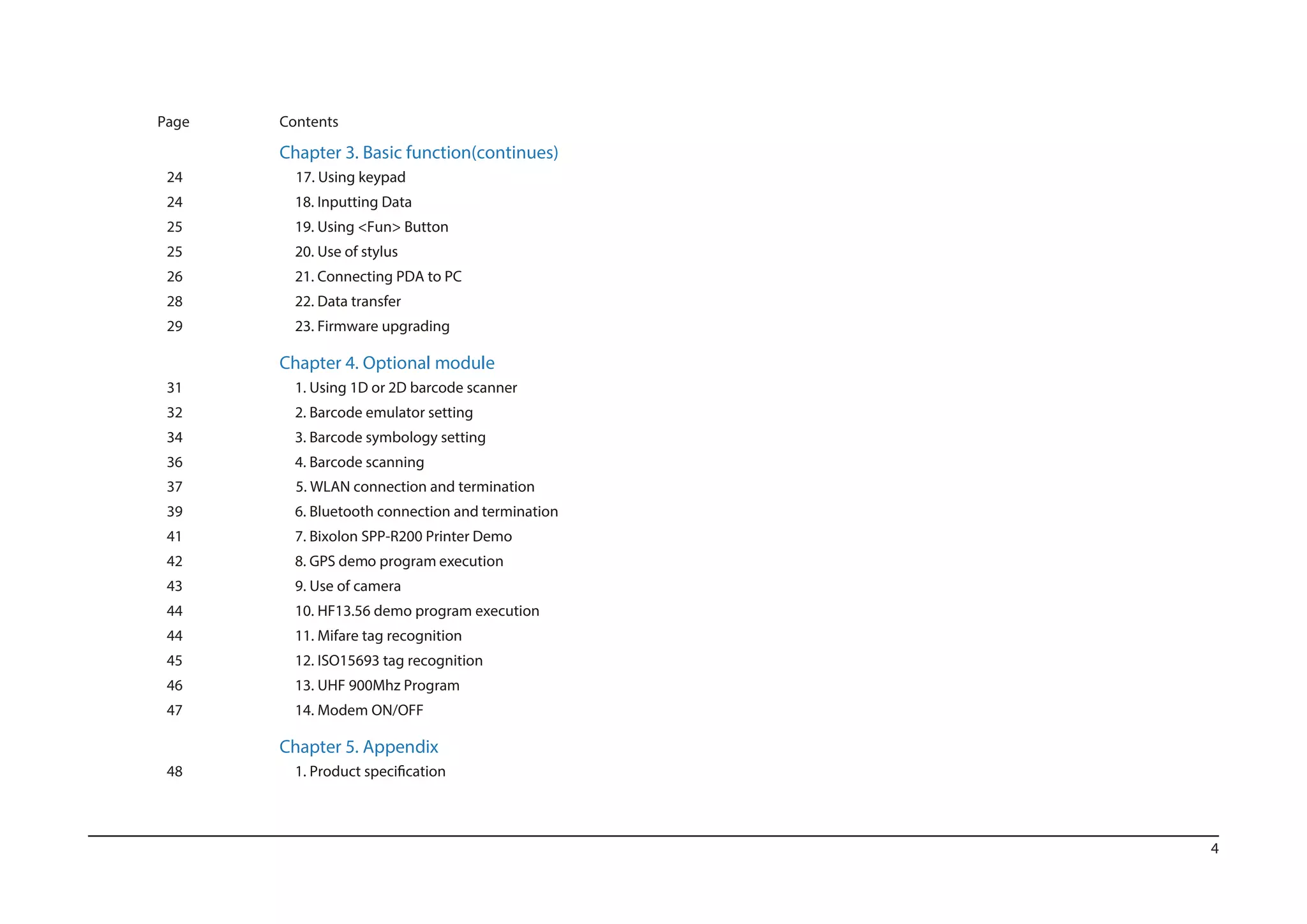 4
Page Contents
Chapter 3. Basic function(continues)
24 17. Using keypad
24 18. Inputting Data
25 19. Using <Fun> Button
20. Use of stylus
26 21. Connecting PDA to PC
28 22. Data transfer
29 23. Firmware upgrading
Chapter 4. Optional module
31 1. Using 1D or 2D barcode scanner
32 2. Barcode emulator setting
34 3. Barcode symbology setting
36 4. Barcode scanning
37 5. WLAN connection and termination
39 6. Bluetooth connection and termination
41 7. Bixolon SPP-R200 Printer Demo
42 8. GPS demo program execution
43 9. Use of camera
44 10. HF13.56 demo program execution
44 11. Mifare tag recognition
45 12. ISO15693 tag recognition
46 13. UHF 900Mhz Program
47 14. Modem ON/OFF
Chapter 5. Appendix
48
25
 