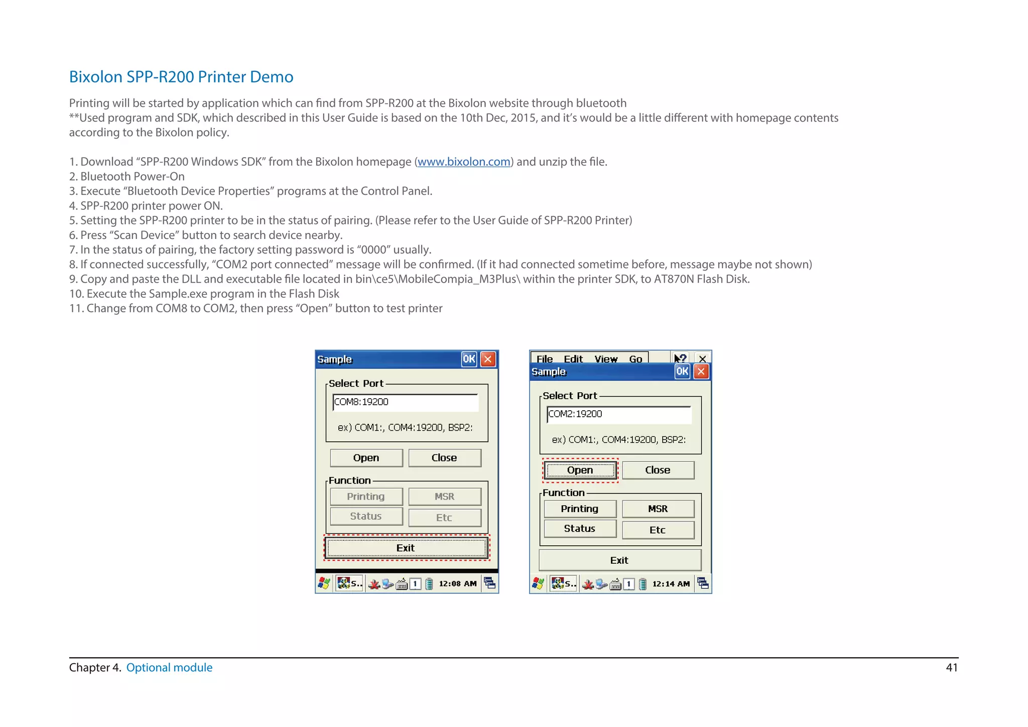 41Chapter 4. Optional module
Bixolon SPP-R200 Printer Demo
with homepage contents
according to the Bixolon policy.
1. Download “SPP-R200 Windows SDK” from the Bixolon homepage (www.bixolon.com
2. Bluetooth Power-On
3. Execute “Bluetooth Device Properties” programs at the Control Panel.
4. SPP-R200 printer power ON.
5. Setting the SPP-R200 printer to be in the status of pairing. (Please refer to the User Guide of SPP-R200 Printer)
6. Press “Scan Device” button to search device nearby.
7. In the status of pairing, the factory setting password is “0000” usually.
be not shown)
sk.
10. Execute the Sample.exe program in the Flash Disk
11. Change from COM8 to COM2, then press “Open” button to test printer
 