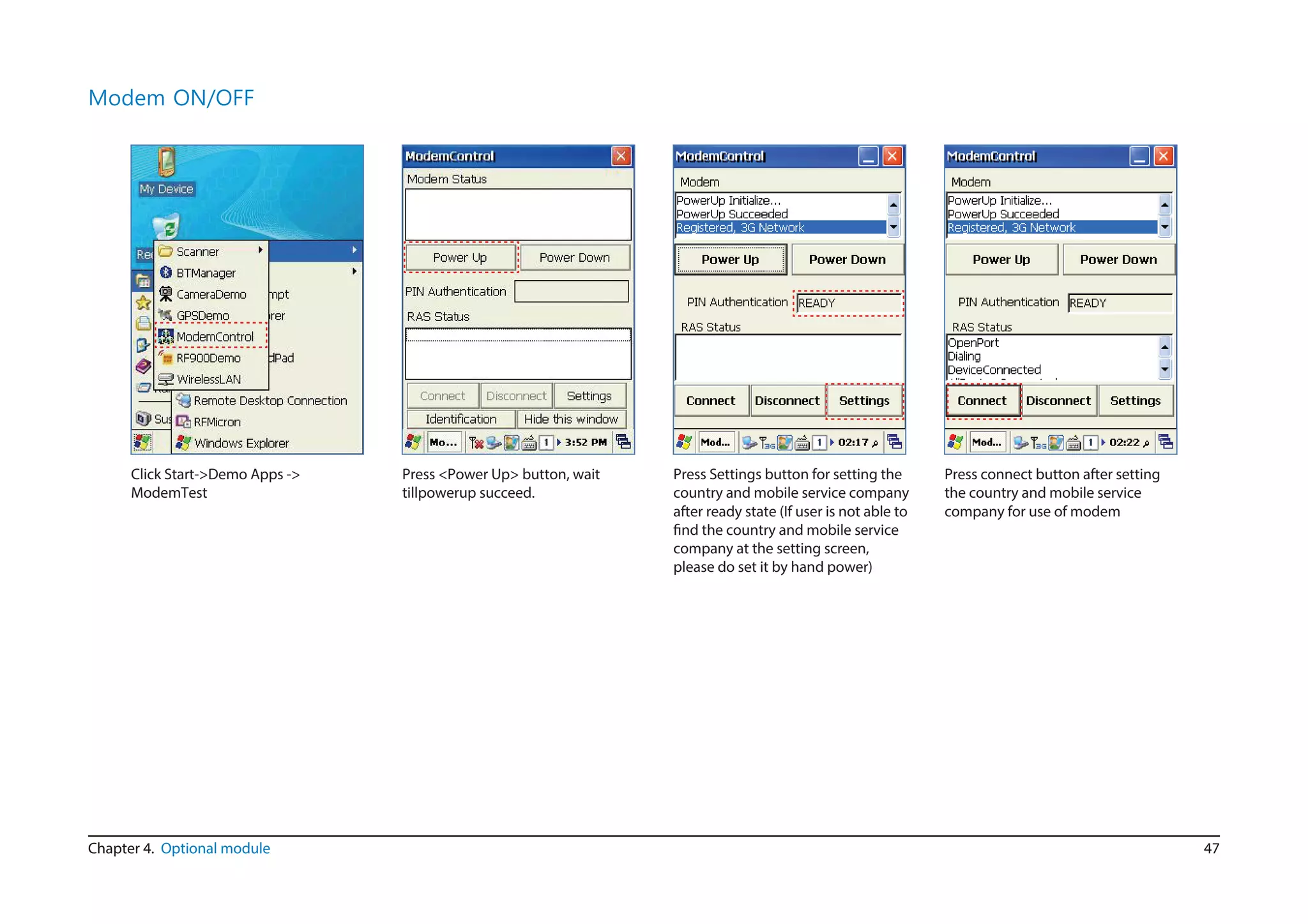 47Chapter 4. Optional module
Modem ON/OFF
Click Start->Demo Apps ->
ModemTest
Press <Power Up> button, wait
tillpowerup succeed.
Press Settings button for setting the
country and mobile service company
after ready state (If user is not able to
find the country and mobile service
company at the setting screen,
please do set it by hand power)
Press connect button after setting
the country and mobile service
company for use of modem
 