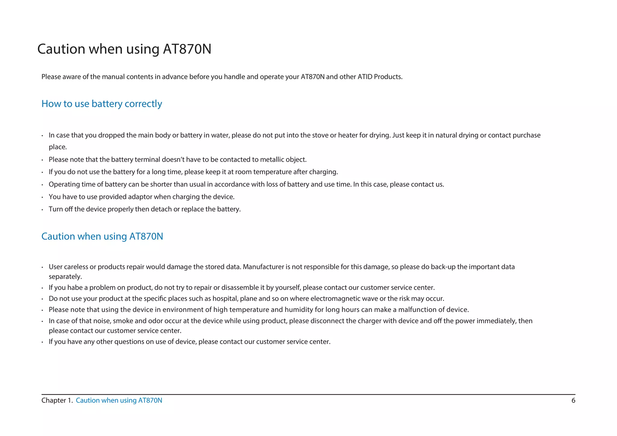 6Chapter 1. Caution when using AT870N
•
Caution when using AT870N
Please aware of the manual contents in advance before you handle and operate your AT870N and other ATID Products.
How to use battery correctly
In case that you dropped the main body or battery in water, please do not put into the stove or heater for drying. Just keep it in natural drying or contact purchase
place.
Please note that the battery terminal doesn’t have to be contacted to metallic object.
If you do not use the battery for a long time, please keep it at room temperature after charging.
Operating time of battery can be shorter than usual in accordance with loss of battery and use time. In this case, please contact us.
You have to use provided adaptor when charging the device.
Turn o the device properly then detach or replace the battery.
Caution when using AT870N
separately.
If you habe a problem on product, do not try to repair or disassemble it by yourself, please contact our customer service center.
r.
Please note that using the device in environment of high temperature and humidity for long hours can make a malfunction of device.
•
•
•
•
•
•
•
•
•
User careless or products repair would damage the stored data. Manufacturer is not responsible for this damage, so please do back-up the important data
•
•
I the power immediately, then
please contact our customer service center.
If you have any other questions on use of device, please contact our customer service center.
 