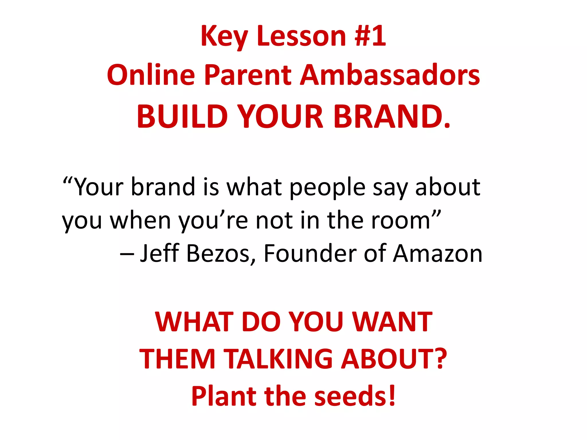 Key Lesson #1
Online Parent Ambassadors
BUILD YOUR BRAND.
“Your brand is what people say about
you when you’re not in the room”
– Jeff Bezos, Founder of Amazon
WHAT DO YOU WANT
THEM TALKING ABOUT?
Plant the seeds!
 