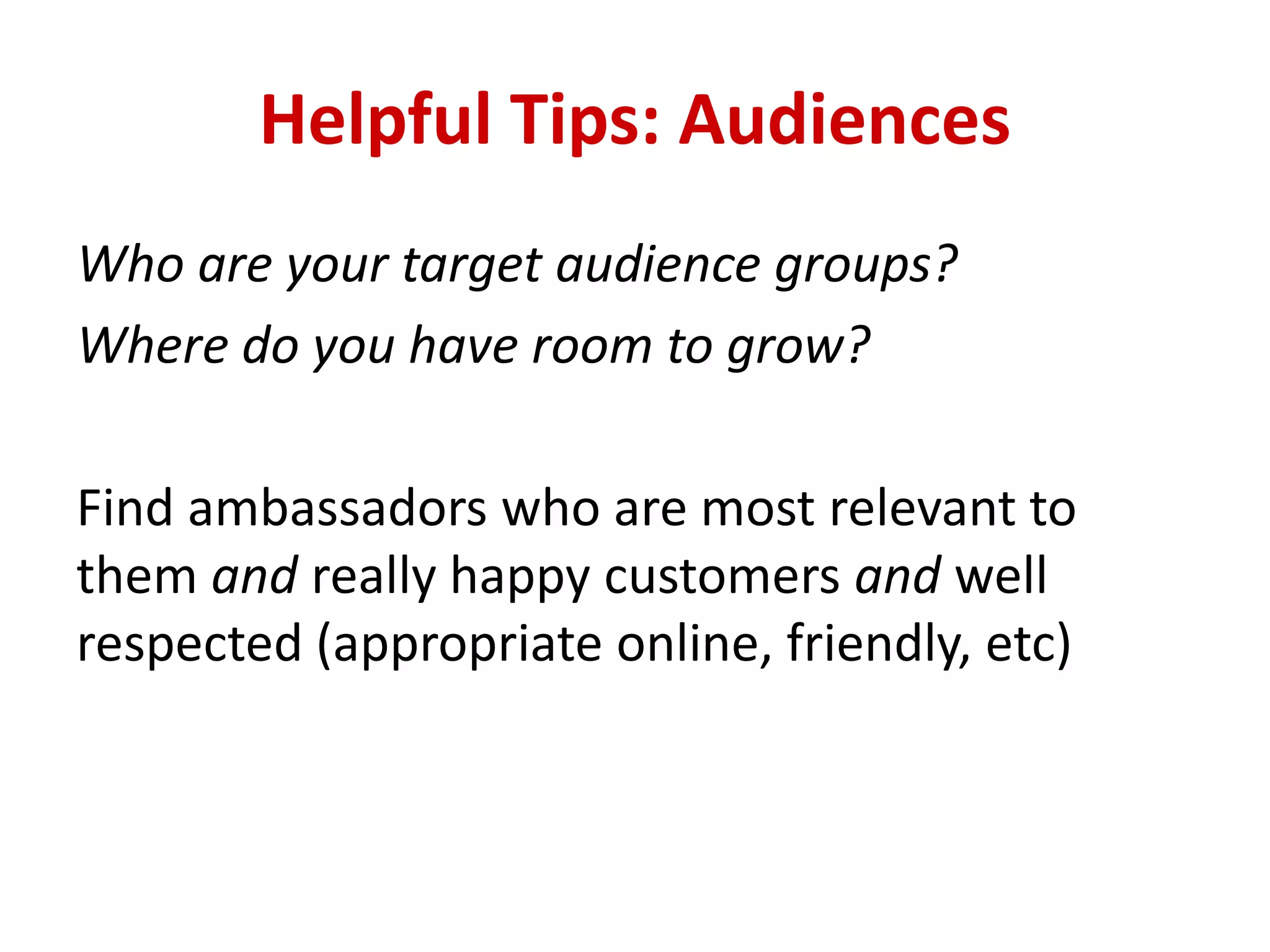 Helpful Tips: Audiences
Who are your target audience groups?
Where do you have room to grow?
Find ambassadors who are most relevant to
them and really happy customers and well
respected (appropriate online, friendly, etc)
 