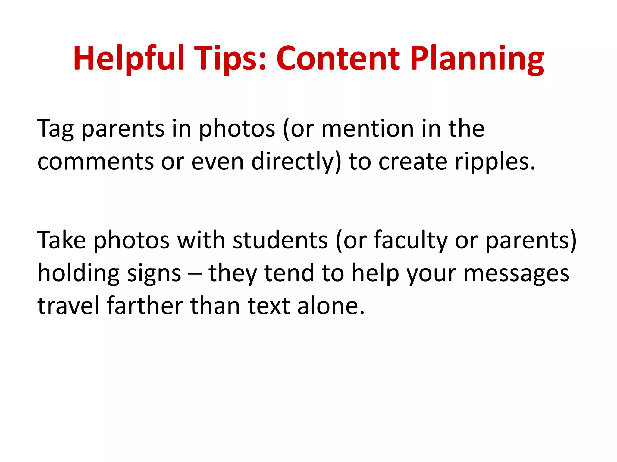 Helpful Tips: Content Planning
Tag parents in photos (or mention in the
comments or even directly) to create ripples.
Take photos with students (or faculty or parents)
holding signs – they tend to help your messages
travel farther than text alone.
 