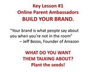 Key Lesson #1
Online Parent Ambassadors
BUILD YOUR BRAND.
“Your brand is what people say about
you when you’re not in the room”
– Jeff Bezos, Founder of Amazon
WHAT DO YOU WANT
THEM TALKING ABOUT?
Plant the seeds!
 