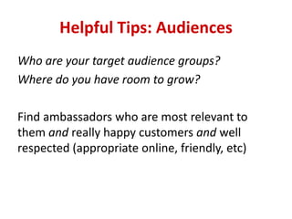 Helpful Tips: Audiences
Who are your target audience groups?
Where do you have room to grow?
Find ambassadors who are most relevant to
them and really happy customers and well
respected (appropriate online, friendly, etc)
 