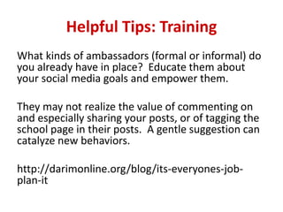 Helpful Tips: Training
What kinds of ambassadors (formal or informal) do
you already have in place? Educate them about
your social media goals and empower them.
They may not realize the value of commenting on
and especially sharing your posts, or of tagging the
school page in their posts. A gentle suggestion can
catalyze new behaviors.
http://darimonline.org/blog/its-everyones-job-
plan-it
 