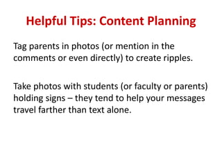 Helpful Tips: Content Planning
Tag parents in photos (or mention in the
comments or even directly) to create ripples.
Take photos with students (or faculty or parents)
holding signs – they tend to help your messages
travel farther than text alone.
 