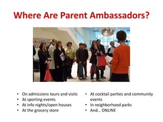Where Are Parent Ambassadors?
• On admissions tours and visits
• At sporting events
• At info nights/open houses
• At the grocery store
• At cocktail parties and community
events
• In neighborhood parks
• And… ONLINE
 
