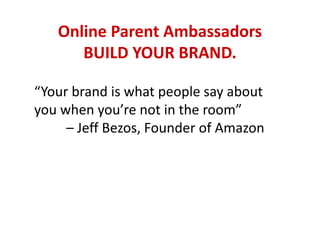 Online Parent Ambassadors
BUILD YOUR BRAND.
“Your brand is what people say about
you when you’re not in the room”
– Jeff Bezos, Founder of Amazon
 
