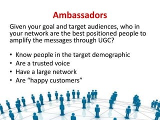 Ambassadors
Given your goal and target audiences, who in
your network are the best positioned people to
amplify the messages through UGC?
• Know people in the target demographic
• Are a trusted voice
• Have a large network
• Are “happy customers”
 