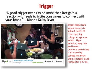 Trigger
“A good trigger needs to do more than instigate a
reaction—it needs to invite consumers to connect with
your brand.” – Dianna Koltz, Rivet
Target asked high
school seniors to
submit videos of
them opening
college acceptance
letters. High
emotion, very raw
and honest.
Connects with brand
– all incoming
college freshman
shop at Target! Used
footage for a TV ad.
 