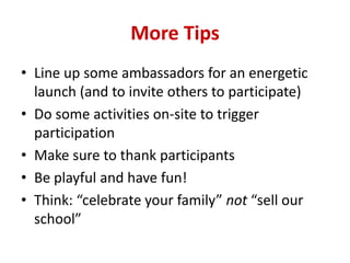 More Tips
• Line up some ambassadors for an energetic
launch (and to invite others to participate)
• Do some activities on-site to trigger
participation
• Make sure to thank participants
• Be playful and have fun!
• Think: “celebrate your family” not “sell our
school”
 