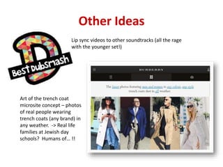 Other Ideas
Lip sync videos to other soundtracks (all the rage
with the younger set!)
Art of the trench coat
microsite concept – photos
of real people wearing
trench coats (any brand) in
any weather. -> Real life
families at Jewish day
schools? Humans of… !!
 